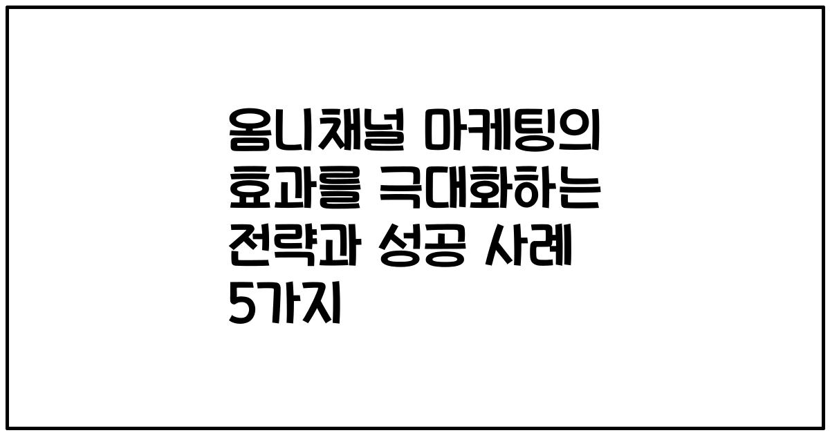 옴니채널 마케팅의 효과를 극대화하는 전략과 성공 사례 5가지