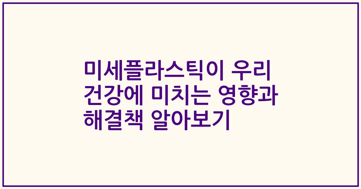 미세플라스틱이 우리 건강에 미치는 영향과 해결책 알아보기