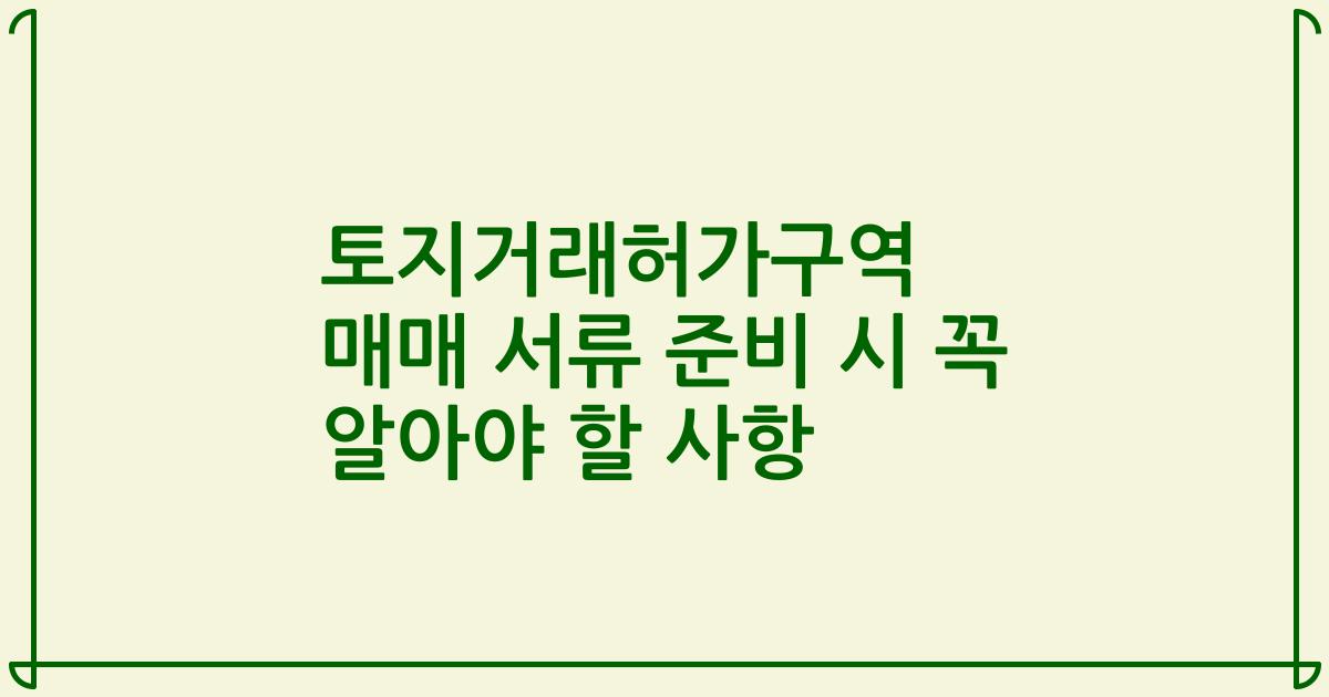 토지거래허가구역 매매 서류 준비 시 꼭 알아야 할 사항