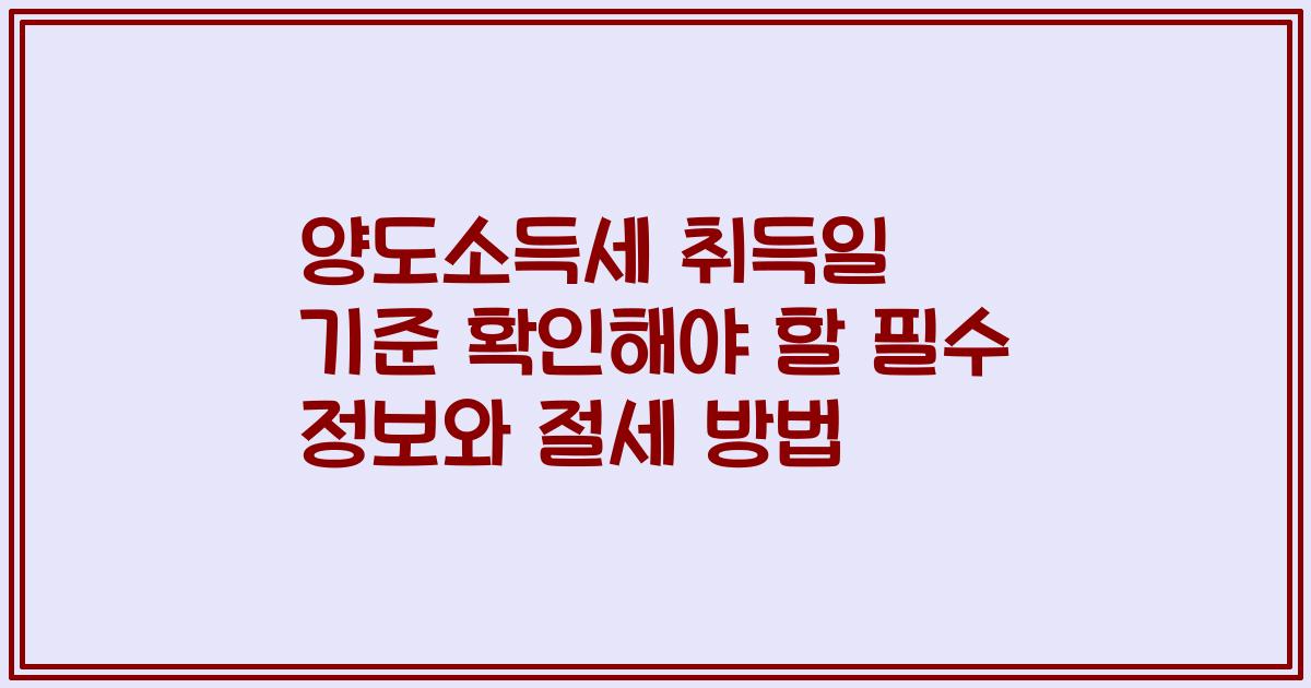 양도소득세 취득일 기준 확인해야 할 필수 정보와 절세 방법