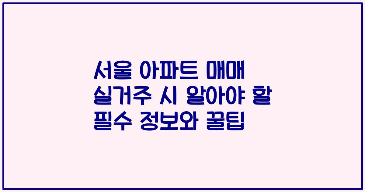 서울 아파트 매매 실거주 시 알아야 할 필수 정보와 꿀팁