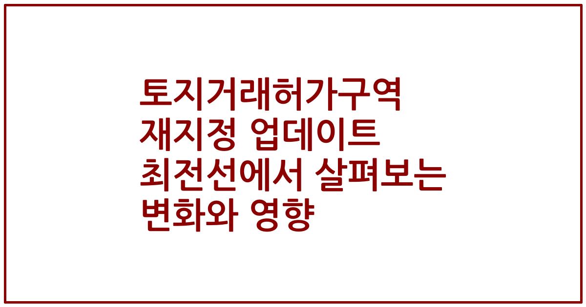 토지거래허가구역 재지정 업데이트 최전선에서 살펴보는 변화와 영향