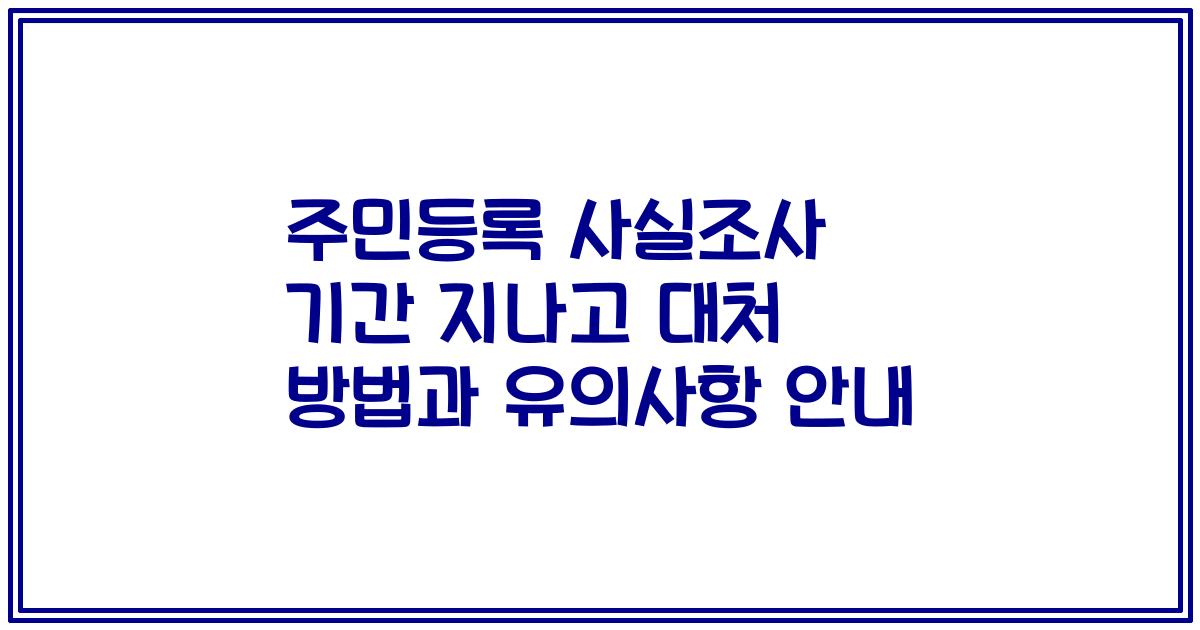 주민등록 사실조사 기간 지나고 대처 방법과 유의사항 안내