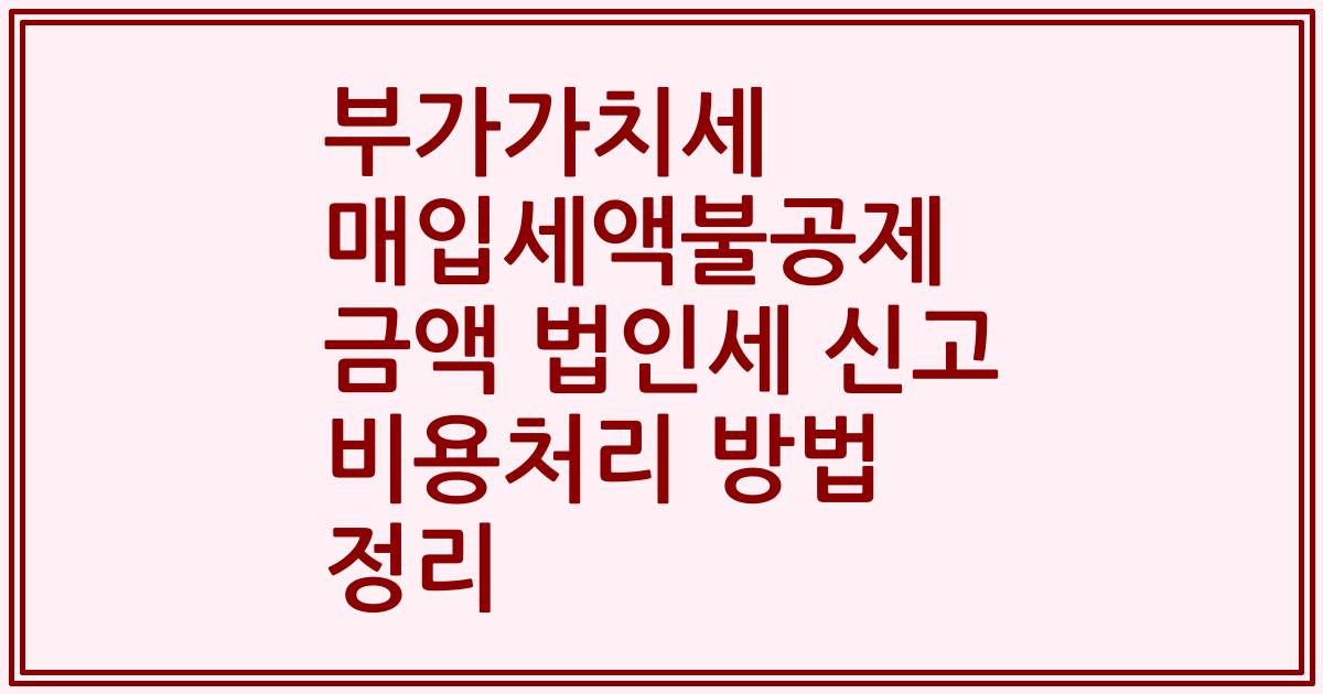 부가가치세 매입세액불공제 금액 법인세 신고 비용처리 방법 정리