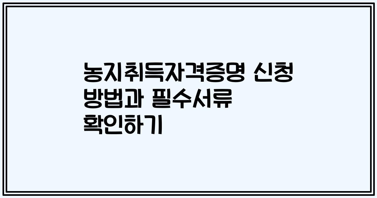 농지취득자격증명 신청 방법과 필수서류 확인하기