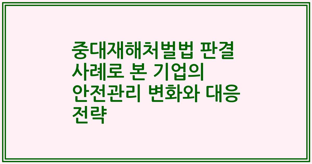 중대재해처벌법 판결 사례로 본 기업의 안전관리 변화와 대응 전략