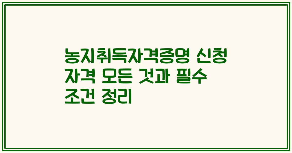 농지취득자격증명 신청 자격 모든 것과 필수 조건 정리